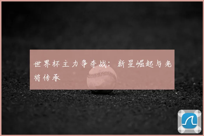 世界杯主力争夺战：新星崛起与老将传承