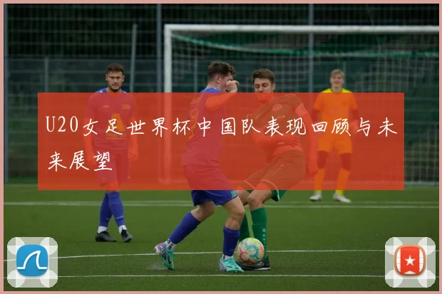 U20女足世界杯中国队表现回顾与未来展望