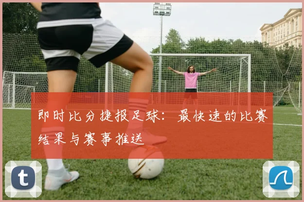 即时比分捷报足球：最快速的比赛结果与赛事推送