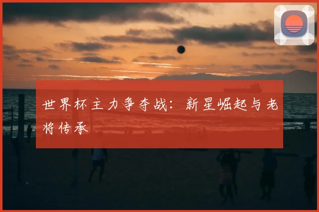 世界杯主力争夺战：新星崛起与老将传承