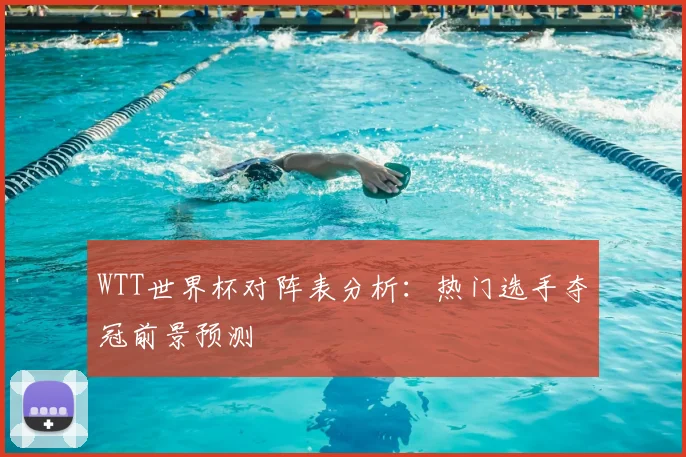 WTT世界杯对阵表分析：热门选手夺冠前景预测